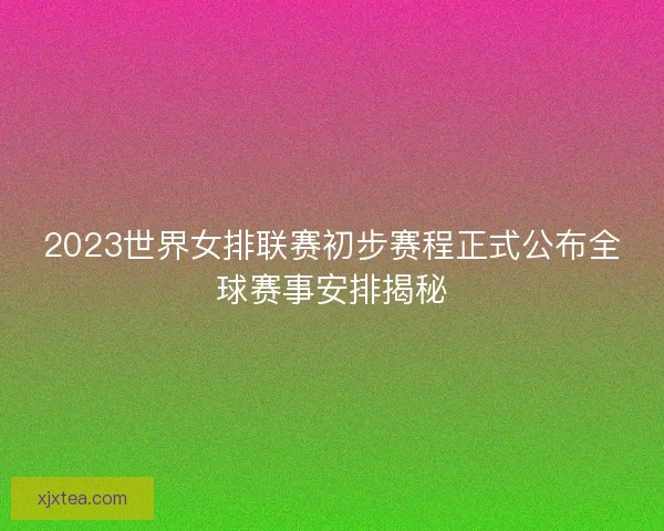 2023世界女排联赛初步赛程正式公布全球赛事安排揭秘