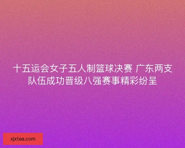十五运会女子五人制篮球决赛 广东两支队伍成功晋级八强赛事精彩纷呈
