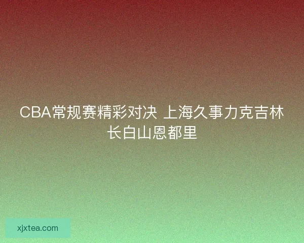 CBA常规赛精彩对决 上海久事力克吉林长白山恩都里